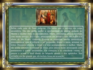 Bebia cada uma de Suas palavras. Ela sabia que o serviço era coisa
secundária. Ela não podia perder a oportunidade de prestar atenção ao
Mestre e receber Dele os ensinamentos. Marta, entretanto, estava atarefada
com muito serviço. Ia e vinha, preocupada em deixar a casa em ordem e à
altura de tão ilustre visitante. Exercia as rotineiras tarefas domésticas:
preocupava-se com a refeição a ser preparada, dispor a mesa, arrumar os
leitos. Desejava oferecer a Jesus e a seus acompanhantes o melhor. Marta
não podia saborear os ensinos de Jesus, pois estava muito preocupada com
pormenores e coisas secundárias. Ela começou a se considerar vítima, e
passou a acusar a irmã diante do hóspede amado e dos apóstolos. Sua
irritação era tão grande que ela incluiu Jesus na acusação:
 