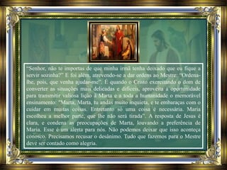 “Senhor, não te importas de que minha irmã tenha deixado que eu fique a
servir sozinha?” E foi além, atrevendo-se a dar ordens ao Mestre: “Ordena-
lhe, pois, que venha ajudar-me”. É quando o Cristo exercitando o dom de
converter as situações mais delicadas e difíceis, aproveita a oportunidade
para transmitir valiosa lição à Marta e a toda a humanidade o memorável
ensinamento: "Marta, Marta, tu andas muito inquieta, e te embaraças com o
cuidar em muitas coisas. Entretanto só uma coisa é necessária. Maria
escolheu a melhor parte, que lhe não será tirada”. A resposta de Jesus é
clara, e condena as preocupações de Marta, louvando a preferência de
Maria. Esse é um alerta para nós. Não podemos deixar que isso aconteça
conosco. Precisamos recusar o desânimo. Tudo que fazemos para o Mestre
deve ser contado como alegria.
 