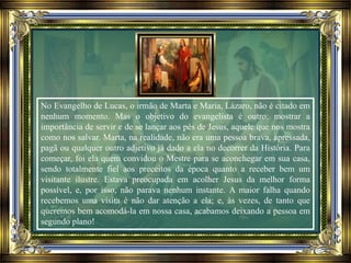 No Evangelho de Lucas, o irmão de Marta e Maria, Lázaro, não é citado em
nenhum momento. Mas o objetivo do evangelista é outro: mostrar a
importância de servir e de se lançar aos pés de Jesus, aquele que nos mostra
como nos salvar. Marta, na realidade, não era uma pessoa brava, apressada,
pagã ou qualquer outro adjetivo já dado a ela no decorrer da História. Para
começar, foi ela quem convidou o Mestre para se aconchegar em sua casa,
sendo totalmente fiel aos preceitos da época quanto a receber bem um
visitante ilustre. Estava preocupada em acolher Jesus da melhor forma
possível, e, por isso, não parava nenhum instante. A maior falha quando
recebemos uma visita é não dar atenção a ela; e, às vezes, de tanto que
queremos bem acomodá-la em nossa casa, acabamos deixando a pessoa em
segundo plano!
 