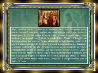 Algo também muito curioso é a ausência total dos discípulos nesse
acontecimento. Lucas quer mostrar aos seus leitores que Jesus convida a
todos para serem discípulos e, neste caso, a atenção recai sobre duas
mulheres, do povoado de Betânia (segundo João). Marta é a imagem do
discípulo ativo, que quer servir ao Mestre da melhor maneira possível. E
Maria é a representação do discípulo que ouve a palavra de Jesus, deixando-
se atingir totalmente por ela. As duas maneiras de ser discípulo devem se
conjugar, pois ambas as atitudes são necessárias: escutar e servir. Qual a
nossa escolha? Marta ou Maria? Não é nada fácil responder à pergunta que
nos é colocada. Depois de pensar no assunto, julgo que ambas as irmãs,
tanto Marta como Maria, eram muito dedicadas e comprometidas com o
Reino de Deus, ...
 