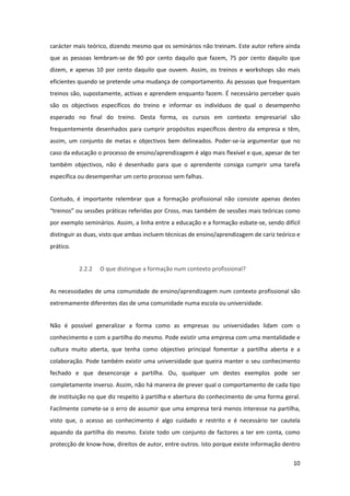 carácter mais teórico, dizendo mesmo que os seminários não treinam. Este autor refere ainda 
que  as  pessoas  lembram‐se  de  90  por  cento  daquilo  que  fazem,  75  por  cento  daquilo  que 
dizem,  e  apenas  10  por  cento  daquilo  que  ouvem.  Assim,  os  treinos  e  workshops  são  mais 
eficientes quando se pretende uma mudança de comportamento. As pessoas que frequentam 
treinos são, supostamente, activas e aprendem enquanto fazem. É necessário perceber quais 
são  os  objectivos  específicos  do  treino  e  informar  os  indivíduos  de  qual  o  desempenho 
esperado  no  final  do  treino.  Desta  forma,  os  cursos  em  contexto  empresarial  são 
frequentemente  desenhados  para  cumprir  propósitos  específicos  dentro  da  empresa  e  têm, 
assim,  um  conjunto  de  metas  e  objectivos  bem  delineados.  Poder‐se‐ia  argumentar  que  no 
caso da educação o processo de ensino/aprendizagem é algo mais flexível e que, apesar de ter 
também  objectivos,  não  é  desenhado  para  que  o  aprendente  consiga  cumprir  uma  tarefa 
específica ou desempenhar um certo processo sem falhas. 


Contudo,  é  importante  relembrar  que  a  formação  profissional  não  consiste  apenas  destes 
“treinos” ou sessões práticas referidas por Cross, mas também de sessões mais teóricas como 
por exemplo seminários. Assim, a linha entre a educação e a formação esbate‐se, sendo difícil 
distinguir as duas, visto que ambas incluem técnicas de ensino/aprendizagem de cariz teórico e 
prático. 


            2.2.2   O que distingue a formação num contexto profissional? 


As necessidades de uma comunidade de ensino/aprendizagem num contexto profissional são 
extremamente diferentes das de uma comunidade numa escola ou universidade.  


Não  é  possível  generalizar  a  forma  como  as  empresas  ou  universidades  lidam  com  o 
conhecimento e com a partilha do mesmo. Pode existir uma empresa com uma mentalidade e 
cultura  muito  aberta,  que  tenha  como  objectivo  principal  fomentar  a  partilha  aberta  e  a 
colaboração. Pode também existir uma universidade que queira manter o seu conhecimento 
fechado  e  que  desencoraje  a  partilha.  Ou,  qualquer  um  destes  exemplos  pode  ser 
completamente inverso. Assim, não há maneira de prever qual o comportamento de cada tipo 
de instituição no que diz respeito à partilha e abertura do conhecimento de uma forma geral. 
Facilmente comete‐se o erro de assumir que uma empresa terá menos interesse na partilha, 
visto  que,  o  acesso  ao  conhecimento  é  algo  cuidado  e  restrito  e  é  necessário  ter  cautela 
aquando  da  partilha  do  mesmo.  Existe  todo  um  conjunto  de  factores  a  ter  em  conta,  como 
protecção de know‐how, direitos de autor, entre outros. Isto porque existe informação dentro 

                                                                                                    10 
 
 