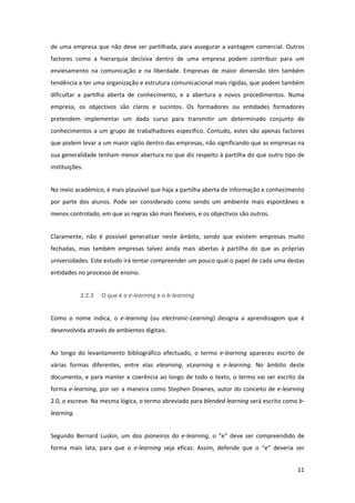de  uma  empresa  que  não  deve  ser  partilhada,  para  assegurar  a  vantagem  comercial.  Outros 
factores  como  a  hierarquia  decisiva  dentro  de  uma  empresa  podem  contribuir  para  um 
enviesamento  na  comunicação  e  na  liberdade.  Empresas  de  maior  dimensão  têm  também 
tendência a ter uma organização e estrutura comunicacional mais rígidas, que podem também 
dificultar  a  partilha  aberta  de  conhecimento,  e  a  abertura  a  novos  procedimentos.  Numa 
empresa,  os  objectivos  são  claros  e  sucintos.  Os  formadores  ou  entidades  formadores 
pretendem  implementar  um  dado  curso  para  transmitir  um  determinado  conjunto  de 
conhecimentos  a  um  grupo  de  trabalhadores  específico.  Contudo,  estes  são  apenas  factores 
que podem levar a um maior sigilo dentro das empresas, não significando que as empresas na 
sua generalidade tenham menor abertura no que diz respeito à partilha do que outro tipo de 
instituições.  


No meio académico, é mais plausível que haja a partilha aberta de informação e conhecimento 
por  parte  dos  alunos.  Pode  ser  considerado  como  sendo  um  ambiente  mais  espontâneo  e 
menos controlado, em que as regras são mais flexíveis, e os objectivos são outros. 


Claramente,  não  é  possível  generalizar  neste  âmbito,  sendo  que  existem  empresas  muito 
fechadas,  mas  também  empresas  talvez  ainda  mais  abertas  à  partilha  do  que  as  próprias 
universidades. Este estudo irá tentar compreender um pouco qual o papel de cada uma destas 
entidades no processo de ensino. 


             2.2.3   O que é o e‐learning e o b‐learning 


Como  o  nome  indica,  o  e‐learning  (ou  electronic‐Learning)  designa  a  aprendizagem  que  é 
desenvolvida através de ambientes digitais. 


Ao  longo  do  levantamento  bibliográfico  efectuado,  o  termo  e‐learning  apareceu  escrito  de 
várias  formas  diferentes,  entre  elas  elearning,  eLearning  e  e‐learning.  No  âmbito  deste 
documento,  e  para  manter  a  coerência  ao  longo  de  todo  o  texto,  o  termo  vai  ser  escrito  da 
forma  e‐learning,  por  ser  a  maneira  como  Stephen  Downes,  autor  do  conceito  de  e‐learning 
2.0, o escreve. Na mesma lógica, o termo abreviado para blended learning será escrito como b‐
learning. 


Segundo  Bernard  Luskin,  um  dos  pioneiros  do  e‐learning,  o  “e”  deve  ser  compreendido  de 
forma  mais  lata,  para  que  o  e‐learning  seja  eficaz.  Assim,  defende  que  o  “e”  deveria  ser 


                                                                                                       11 
 
 