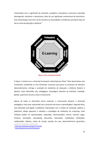 interpretado  com  o  significado  de  excitante,  energético,  entusiástico,  emocional,  estendido 
(abrangente),  excelente  e  educacional,  além  do  seu  significado  convencional  de  electrónico. 
Esta interpretação mais livre vai de encontro às necessidades e tendências presentes hoje em 
dia no ramo da educação a distância.3 


 




                                       Figura 1: The e‐Learning Framework 



A Figura 1 mostra‐nos a e‐learning Framework, desenhada por Khan4. Khan desenvolveu esta 
Framework,  escolhendo  as  oito  dimensões  essenciais  para  guiar  os  processos  de  desenho, 
desenvolvimento,  entrega  e  avaliação  de  ambientes  de  educação  a  distância  flexíveis  e 
abertos.  Estas  dimensões  são:  pedagógica,  tecnológica,  desenho  de  interface,  avaliação, 
gestão, suporte de recursos, ética e institucional. 


Apesar  de  todas  as  dimensões  serem  essências,  é  interessante  destacar  a  dimensão 
pedagógica, visto estar relacionada com o processo de ensino e aprendizagem. Segundo Khan, 
esta  dimensão  está  ligada  a  problemas  relacionados  com  a  análise  de  conteúdo,  público,  e 
objectivos,  design  approach  e  métodos  e  estratégias  de  ambientes  de  e‐learning.  Estes 
métodos  podem  ser  apresentações,  exposições,  demonstrações,  treinos,  tutoriais,  jogos, 
histórias,  simulações,  role‐playing,  discussões,  interacções,  modelações,  facilitações, 
colaborações,  debates,  visitas  de  estudo,  estudos  de  caso,  desenvolvimento  generativo, 
                                                            
3
     http://en.wikipedia.org/wiki/E‐learning  
4
     http://bookstoread.com/framework 

                                                                                                  12 
 
 