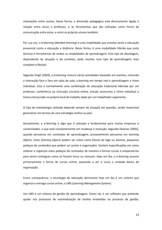 motivações  entre  outros.  Desta  forma,  a  dimensão  pedagógica  está  directamente  ligada  à 
relação  entre  aluno  e  professor,  e  às  ferramentas  que  são  utilizadas  como  forma  de 
comunicação entre estes, e entre os próprios alunos também. 


Por sua vez, o b‐learning (blended learning) é uma modalidade que envolve tanto a educação 
presencial  como  a  educação  a  distância.  Desta  forma,  é  uma  modalidade  híbrida  que  junta 
técnicas e ferramentas de ambas as modalidades de aprendizagem. Este tipo de abordagem, 
dependendo  da  situação  e  do  contexto,  pode  resultar  num  tipo  de  aprendizagem  mais 
completo e flexível. 


Segundo Singh (2003), o b‐learning mistura várias actividades baseadas em eventos, incluindo 
a interacção  face a face em salas de aula, e‐learning em tempo real e aprendizagem a ritmo 
individual.  Esta  é  normalmente  uma  combinação  de  educação  tradicional  liderada  por  um 
professor,  conferência  ou  instrução  síncrona  online,  estudo  assíncrono  a  ritmo  individual  e 
treino estruturado no próprio local de trabalho dado por um trabalhador experiente. 


O  tipo  de  metodologia  utilizada  depende  sempre  da  situação  em  questão,  sendo  impossível 
generalizar em termos de uma estratégia melhor ou pior.  


Actualmente,  o  e‐learning  é  algo  que  é  utilizado  e  fundamental  para  muitas  empresas  e 
universidades, e que está constantemente em mudança e evolução. Segundo Downes (2005), 
quando  pensamos  em  conteúdos  de  aprendizagem,  provavelmente  pensamos  em  learning 
objects.  Estes  learning  objects  podem  ser  vistos  como  blocos  de  lego  ou  átomos,  pequenos 
pedaços de conteúdos que podem ser juntos e organizados. Existem especificações em como 
ordenar e organizar estes pedaços de conteúdos de maneira a formar cursos e empacotá‐los 
para  serem  entregues  como  se  fossem  livros  ou  manuais.  Hoje  em  dia,  o  e‐learning  assume 
primariamente  a  forma  de  cursos  online,  passando  a  ser  o  curso  a  unidade  básica  de 
organização. 


Como  consequência,  a  tecnologia  de  educação  dominante  hoje  em  dia  é  um  sistema  que 
organiza e entrega cursos online, o LMS (Learning Management System). 


Um  LMS  é  um  sistema  de  gestão  de  aprendizagem.  Como  tal,  é  um  software  que  pretende 
ajudar  nos  processos  de  automatização  de  tarefas  envolvidas  no  processo  de  gestão, 




                                                                                                   13 
 
 