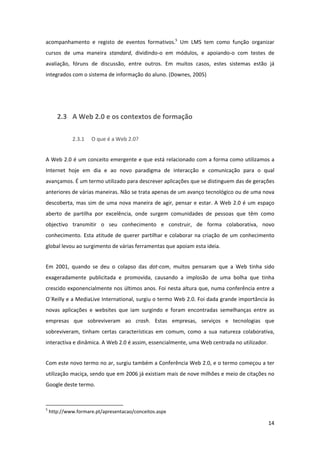 acompanhamento  e  registo  de  eventos  formativos.5  Um  LMS  tem  como  função  organizar 
cursos  de  uma  maneira  standard,  dividindo‐o  em  módulos,  e  apoiando‐o  com  testes  de 
avaliação,  fóruns  de  discussão,  entre  outros.  Em  muitos  casos,  estes  sistemas  estão  já 
integrados com o sistema de informação do aluno. (Downes, 2005) 


 


        2.3 A Web 2.0 e os contextos de formação 

                    2.3.1         O que é a Web 2.0? 


A Web 2.0 é um conceito emergente e que está relacionado com a forma como utilizamos a 
Internet  hoje  em  dia  e  ao  novo  paradigma  de  interacção  e  comunicação  para  o  qual 
avançamos. É um termo utilizado para descrever aplicações que se distinguem das de gerações 
anteriores de várias maneiras. Não se trata apenas de um avanço tecnológico ou de uma nova 
descoberta,  mas  sim  de  uma  nova  maneira  de  agir,  pensar  e  estar.  A  Web  2.0  é  um  espaço 
aberto  de  partilha  por  excelência,  onde  surgem  comunidades  de  pessoas  que  têm  como 
objectivo  transmitir  o  seu  conhecimento  e  construir,  de  forma  colaborativa,  novo 
conhecimento.  Esta  atitude  de  querer  partilhar  e  colaborar  na  criação  de  um  conhecimento 
global levou ao surgimento de várias ferramentas que apoiam esta ideia. 


Em  2001,  quando  se  deu  o  colapso  das  dot‐com,  muitos  pensaram  que  a  Web  tinha  sido 
exageradamente  publicitada  e  promovida,  causando  a  implosão  de  uma  bolha  que  tinha 
crescido exponencialmente nos últimos anos. Foi nesta altura que, numa conferência entre a 
O´Reilly e a MediaLive International, surgiu o termo Web 2.0. Foi dada grande importância às 
novas  aplicações  e  websites  que  iam  surgindo  e  foram  encontradas  semelhanças  entre  as 
empresas  que  sobreviveram  ao  crash.  Estas  empresas,  serviços  e  tecnologias  que 
sobreviveram,  tinham  certas  características  em  comum,  como  a  sua  natureza  colaborativa, 
interactiva e dinâmica. A Web 2.0 é assim, essencialmente, uma Web centrada no utilizador.  


Com este novo termo no ar, surgiu também a Conferência Web 2.0, e o termo começou a ter 
utilização maciça, sendo que em 2006 já existiam mais de nove milhões e meio de citações no 
Google deste termo. 


                                                            
5
     http://www.formare.pt/apresentacao/conceitos.aspx 

                                                                                                    14 
 
 