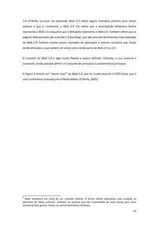 Tim  O´Reilly,  co‐autor  da  expressão  Web  2.0  utiliza  alguns  exemplos  práticos  para  tentar 
explicar  o  que  é,  realmente,  a  Web  2.0.  Ele  refere  que  a  enciclopédia  Britannica  Online 
representa a Web 1.0, enquanto que a Wikipedia representa a Web 2.0. Também refere que as 
páginas Web pessoais são a versão 1.0 dos blogs, que são uma das ferramentas mais utilizadas 
da  Web  2.0.  Existem  muitos  outros  exemplos  de  aplicações  e  mesmo  conceitos  que  foram 
sendo alterados, e que podem ser vistos como sendo parte da Web 1.0 ou 2.0. 


O  conceito  da  Web  2.0  é  algo  muito  flexível  e  pouco  definido.  Contudo,  a  sua  essência  é 
constante, sendo possível definir um conjunto de princípios e características principais. 


A Figura 3 mostra um "meme map"6 da Web 2.0, que foi criado durante o FOO Camp, que é 
uma conferência realizada pela O'Reilly Media. (O’Reilly, 2005). 




                                                            
6
   Rede  semântica  em  volta  de  um  conceito  central.  O  termo  meme  representa  uma  unidade  ou 
elemento  de  ideias  culturais,  símbolos  ou  práticas  que  são  transmitidas  de  uma  mente  para  outra 
através da fala, gestos, rituais, ou outros fenómenos imitáveis. 

                                                                                                          15 
 
 