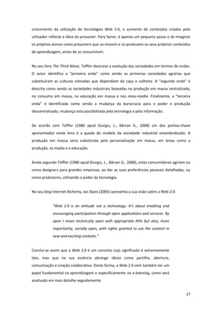 crescimento  da  utilização  de  tecnologias  Web  2.0,  o  aumento  de  conteúdos  criados  pelo 
utilizador reflecte a ideia do prosumer. Para Sener, é apenas um pequeno passo o de imaginar 
os próprios alunos como prosumers que co‐inovam e co‐produzem os seus próprios conteúdos 
de aprendizagem, antes de os consumirem. 


No seu livro The Third Wave, Toffler descreve a evolução das sociedades em termos de ondas. 
O  autor  identifica  a  “primeira  onda”  como  sendo  as  primeiras  sociedades  agrárias  que 
substituíram  as  culturas  nómadas  que  dependiam  da  caça  e  colheita.  A  “segunda  onda”  é 
descrita como sendo as sociedades industriais baseadas na produção em massa centralizada, 
no  consumo  em  massa,  na  educação  em  massa  e  nos  mass‐media.  Finalmente,  a  “terceira 
onda”  é  identificada  como  sendo  a  mudança  da  burocracia  para  o  poder  e  produção 
descentralizado, mudança esta possibilitada pela tecnologia e pela informação. 


De  acordo  com  Toffler  (1980  apud  Giurgiu,  L.,  Bârsan  G.,  2008)  um  dos  pontos‐chave 
apresentados  neste  livro  é  a  queda  do  modelo  da  sociedade  industrial  estandardizado.  A 
produção  em  massa  seria  substituída  pela  personalização  em  massa,  em  áreas  como  a 
produção, os media e a educação. 


Ainda segundo Toffler (1980 apud Giurgiu, L., Bârsan G., 2008), estes consumidores agiriam ou 
como  designers  para  grandes  empresas,  ao  dar  as  suas  preferências  pessoais  detalhadas,  ou 
como produtores, utilizando o poder da tecnologia. 


No seu blog Internet Alchemy, Ian Davis (2005) apresenta a sua visão sobre a Web 2.0: 


             “Web  2.0  is  an  attitude  not  a  technology.  It’s  about  enabling  and 
             encouraging participation through open applications and services. By 
             open  I  mean  technically  open  with  appropriate  APIs  but  also,  more 
             importantly,  socially  open,  with  rights  granted  to  use  the  content  in 
             new and exciting contexts.” 


Conclui‐se  assim  que  a  Web  2.0  é  um  conceito  cujo  significado  é  extremamente 
lato,  mas  que  na  sua  essência  abrange  ideias  como  partilha,  abertura, 
comunicação e criação colaborativa. Desta forma, a Web 2.0 vem também ter um 
papel fundamental na aprendizagem e especificamente no e‐learning, como será 
analisado em mais detalhe seguidamente. 


                                                                                                  17 
 
 