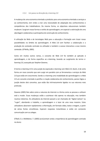 2.3.2   Um passo na direcção do e‐learning 2.0 


A mudança de uma economia orientada a produtos para uma economia orientada a serviços e 
ao  conhecimento,  tem  vindo  a  criar  uma  necessidade  de  adaptação  dos  conhecimentos  e 
competências  dos  trabalhadores.  Da  mesma  forma,  os  objectivos  educacionais  também 
mudaram. Surgiram novas formas e estilos de aprendizagem, em especial a valorização de uma 
abordagem colaborativa e participativa de construção de conhecimento. 


A  utilização  da  Web  e  de  tecnologias  Web  para  a  educação  e  formação  vem  trazer  novas 
possibilidades  no  âmbito  da  aprendizagem.  A  Web  2.0  vem  facilitar  a  colaboração  e  a 
produção  de  conteúdo  centrado  no  utilizador  e  também  o  acesso  interactivo  a  esse  mesmo 
conteúdo. (O’Reilly, 2005). 


Como  em  muitos  outros  ramos,  o  conceito  de  Web  2.0  foi  também  já  aplicado  à 
aprendizagem,  e  de  forma  específica  ao  e‐learning,  levando  ao  surgimento  do  termo  e‐
learning 2.0, avançado por Stephen Downes. 


O termo e‐learning 2.0 é uma junção da expressão e‐learning com Web 2.0. Assim, é de certa 
forma um novo conceito  que vem surgir em paralelo com as ferramentas e serviços da Web 
2.0 que estão em crescimento. Sendo o e‐learning uma modalidade de aprendizagem e a Web 
2.0 um conceito orientado à partilha e criação colaborativa de conhecimento, parece lógica a 
junção  destes  dois  conceitos,  que  estão  tão  intrinsecamente  ligados  na  sua  natureza  mais 
profunda. 


Downes (2005) fala sobre como a natureza da Internet e a forma como as pessoas a utilizam 
está  a  mudar.  Essas  mudanças  estão  a  acontecer  não  apenas  na  educação,  mas  também 
noutras indústrias. Os utilizadores da Internet passam a ser chamados de "digital natives" ou 
"n‐gen",  abordando  o  trabalho,  a  aprendizagem  e  o  lazer  de  uma  nova  maneira.  Estes 
utilizadores absorvem rapidamente a informação, em formato vídeo, texto e imagem, a partir 
de  várias  fontes  simultâneas.  Esperam  respostas  instantâneas  e  estão  em  constante 
comunicação com os colegas.  


O’Neill, G. e McMahon, T. (2005) acrescentam ainda a importância da aprendizagem centrada 
no aluno: 




                                                                                                 18 
 
 