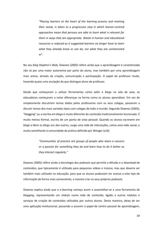 “Placing  learners  at  the  heart  of  the  learning  process  and  meeting 
             their  needs,  is  taken  to  a  progressive  step  in  which  learner‐centred 
             approaches mean that persons are able to learn what is relevant for 
             them in ways that are appropriate. Waste in human and educational 
             resources is reduced as it suggested learners no longer have to learn 
             what  they  already  know  or  can  do,  nor  what  they  are  uninterested 
             in”. 


No seu blog Stephen's Web, Downes (2005) refere ainda que a aprendizagem é caracterizada 
não  só  por  uma  maior  autonomia  por  parte  do  aluno,  mas  também  por  uma  aprendizagem 
mais  activa,  através  da  criação,  comunicação  e  participação.  O  papel  do  professor  muda, 
havendo quase uma anulação do que distingue aluno de professor. 


Desde  que  começaram  a  utilizar  ferramentas  como  wikis  e  blogs  na  sala  de  aula,  os 
educadores  começaram  a  notar  diferenças  na  forma  como  os  alunos  aprendiam.  Em  vez  de 
simplesmente  discutirem  temas  dados  pelos  professores  com  os  seus  colegas,  passaram  a 
discutir temas dos mais variados tipos com colegas de todo o mundo. Segundo Downes (2005), 
"blogging" ou a escrita em blogs é muito diferente do conteúdo tradicionalmente leccionado. É 
muito  menos  formal,  escrito  de  um  ponto  de  vista  pessoal.  Quando  os  alunos  escrevem  em 
blogs e lêem os blogs uns dos outros, surge uma rede de interacções, como uma rede social, e 
muito semelhante à comunidade de prática definida por Wenger (s/d): 


             "Communities of practice  are groups of people who share  a concern 
             or a passion  for something they do and learn how  to do it better as 
             they interact regularly." 


Downes (2005) refere ainda a tecnologia dos podcasts que permite a difusão e o download de 
conteúdos, que tipicamente é utilizado para pequenos vídeos e música, mas  que deveria  ser 
também mais utilizado na educação, para que os alunos pudessem ter acesso a este tipo de 
informação de forma mais conveniente, e mesmo criar os seus próprios podcasts. 


Downes  explica  ainda  que  o  e‐learning  começa  assim  a  assemelhar‐se  a  uma  ferramenta  de 
blogging,  representando  um  nódulo  numa  rede  de  conteúdo,  ligado  a  outros  nódulos  e 
serviços  de  criação  de  conteúdos  utilizados  por  outros  alunos.  Desta  maneira,  deixa  de  ser 
uma aplicação institucional, passando a assumir o papel de centro pessoal de aprendizagem, 


                                                                                                    19 
 
 