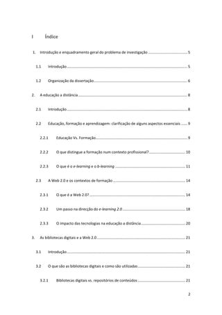 I            Índice 

 1.  Introdução e enquadramento geral do problema de investigação ...................................... 5 


      1.1      Introdução ..................................................................................................................... 5 


      1.2      Organização da dissertação........................................................................................... 6 


2.      A educação a distância .......................................................................................................... 8 


      2.1      Introdução ..................................................................................................................... 8 


      2.2      Educação, formação e aprendizagem: clarificação de alguns aspectos essenciais ...... 9 


        2.2.1         Educação Vs. Formação ......................................................................................... 9 


        2.2.2         O que distingue a formação num contexto profissional? ................................... 10 


        2.2.3         O que é o e‐learning e o b‐learning .................................................................... 11 


      2.3      A Web 2.0 e os contextos de formação ...................................................................... 14 


        2.3.1         O que é a Web 2.0? ............................................................................................. 14 


        2.3.2         Um passo na direcção do e‐learning 2.0 ............................................................. 18 


        2.3.3         O impacto das tecnologias na educação a distância ........................................... 20 


3.      As bibliotecas digitais e a Web 2.0 ...................................................................................... 21 


      3.1      Introdução ................................................................................................................... 21 


      3.2      O que são as bibliotecas digitais e como são utilizadas .............................................. 21 


        3.2.1         Bibliotecas digitais vs. repositórios de conteúdos .............................................. 21 


                                                                                                                                               2 
 
 