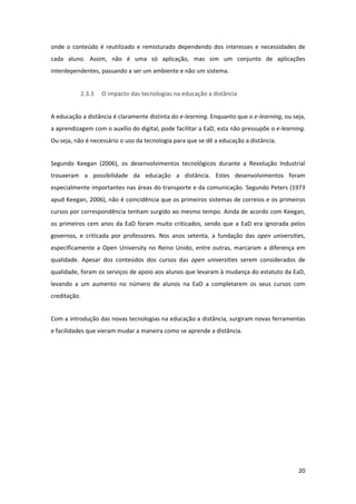 onde  o  conteúdo  é  reutilizado  e  remisturado  dependendo  dos  interesses  e  necessidades  de 
cada  aluno.  Assim,  não  é  uma  só  aplicação,  mas  sim  um  conjunto  de  aplicações 
interdependentes, passando a ser um ambiente e não um sistema. 


           2.3.3    O impacto das tecnologias na educação a distância 


A educação a distância é claramente distinta do e‐learning. Enquanto que o e‐learning, ou seja, 
a aprendizagem com o auxílio do digital, pode facilitar a EaD, esta não pressupõe o e‐learning. 
Ou seja, não é necessário o uso da tecnologia para que se dê a educação a distância. 


Segundo  Keegan  (2006),  os  desenvolvimentos  tecnológicos  durante  a  Revolução  Industrial 
trouxeram  a  possibilidade  da  educação  a  distância.  Estes  desenvolvimentos  foram 
especialmente importantes nas áreas do transporte e da comunicação. Segundo Peters (1973 
apud Keegan, 2006), não é coincidência que os primeiros sistemas de correios e os primeiros 
cursos por correspondência tenham surgido ao mesmo tempo. Ainda de acordo com Keegan, 
os  primeiros  cem  anos  da  EaD  foram  muito  criticados,  sendo  que  a  EaD  era  ignorada  pelos 
governos,  e  criticada  por  professores.  Nos  anos  setenta,  a  fundação  das  open  universities, 
especificamente  a  Open  University  no  Reino  Unido,  entre  outras,  marcaram  a  diferença  em 
qualidade.  Apesar  dos  conteúdos  dos  cursos  das  open  universities  serem  considerados  de 
qualidade, foram os serviços de apoio aos alunos que levaram à mudança do estatuto da EaD, 
levando  a  um  aumento  no  número  de  alunos  na  EaD  a  completarem  os  seus  cursos  com 
creditação. 


Com a introdução das novas tecnologias na educação a distância, surgiram novas ferramentas 
e facilidades que vieram mudar a maneira como se aprende a distância. 


 


 


 


 


 


                                                                                                   20 
 
 