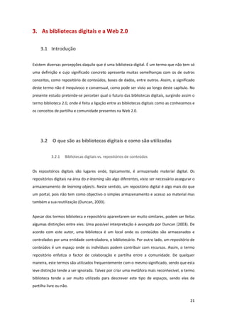 3.  As bibliotecas digitais e a Web 2.0 

     3.1 Introdução 

Existem diversas percepções daquilo que é uma biblioteca digital. É um termo que não tem só 
uma  definição  e  cujo  significado  concreto  apresenta  muitas  semelhanças  com  os  de  outros 
conceitos, como repositório de conteúdos, bases de dados, entre outros. Assim, o significado 
deste termo não é inequívoco e consensual, como pode ser visto ao longo deste capítulo. No 
presente estudo pretende‐se perceber qual o futuro das bibliotecas digitais, surgindo assim o 
termo biblioteca 2.0, onde é feita a ligação entre as bibliotecas digitais como as conhecemos e 
os conceitos de partilha e comunidade presentes na Web 2.0. 


 


     3.2  O que são as bibliotecas digitais e como são utilizadas 

            3.2.1   Bibliotecas digitais vs. repositórios de conteúdos 


Os  repositórios  digitais  são  lugares  onde,  tipicamente,  é  armazenado  material  digital.  Os 
repositórios digitais na área do e‐learning são algo diferentes, visto ser necessário assegurar o 
armazenamento de learning objects. Neste sentido, um repositório digital é algo mais do que 
um portal, pois não tem como objectivo o simples armazenamento e acesso ao material mas 
também a sua reutilização (Duncan, 2003). 


Apesar dos termos biblioteca e repositório aparentarem ser muito similares, podem ser feitas 
algumas distinções entre eles. Uma possível interpretação é avançada por Duncan (2003). De 
acordo  com  este  autor,  uma  biblioteca  é  um  local  onde  os  conteúdos  são  armazenados  e 
controlados por uma entidade controladora, o bibliotecário. Por outro lado, um repositório de 
conteúdos  é  um  espaço  onde  os  indivíduos  podem  contribuir  com  recursos.  Assim,  o  termo 
repositório  enfatiza  o  factor  de  colaboração  e  partilha  entre  a  comunidade.  De  qualquer 
maneira, este termos são utilizados frequentemente com o mesmo significado, sendo que esta 
leve distinção tende a ser ignorada. Talvez por criar uma metáfora mais reconhecível, o termo 
biblioteca  tende  a  ser  muito  utilizado  para  descrever  este  tipo  de  espaços,  sendo  eles  de 
partilha livre ou não. 


                                                                                                    21 
 
 