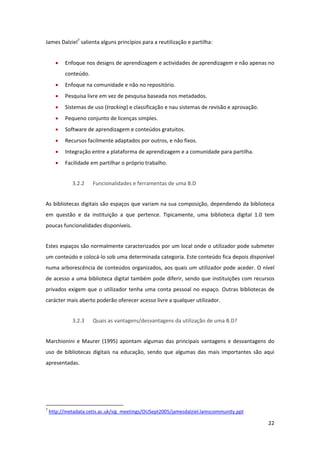 James Dalziel7 salienta alguns princípios para a reutilização e partilha: 


       •      Enfoque nos designs de aprendizagem e actividades de aprendizagem e não apenas no 
              conteúdo. 
       •      Enfoque na comunidade e não no repositório. 
       •      Pesquisa livre em vez de pesquisa baseada nos metadados. 
       •      Sistemas de uso (tracking) e classificação e nau sistemas de revisão e aprovação. 
       •      Pequeno conjunto de licenças simples. 
       •      Software de aprendizagem e conteúdos gratuitos. 
       •      Recursos facilmente adaptados por outros, e não fixos. 
       •      Integração entre a plataforma de aprendizagem e a comunidade para partilha. 
       •      Facilidade em partilhar o próprio trabalho. 


                    3.2.2          Funcionalidades e ferramentas de uma B.D 


As bibliotecas digitais são espaços que variam na sua composição, dependendo da biblioteca 
em  questão  e  da  instituição  a  que  pertence.  Tipicamente,  uma  biblioteca  digital  1.0  tem 
poucas funcionalidades disponíveis. 


Estes espaços são normalmente caracterizados por um local onde o utilizador pode submeter 
um conteúdo e colocá‐lo sob uma determinada categoria. Este conteúdo fica depois disponível 
numa arborescência de conteúdos organizados, aos quais um utilizador pode aceder. O nível 
de acesso a uma biblioteca digital também pode diferir, sendo que instituições com recursos 
privados  exigem  que  o  utilizador  tenha  uma  conta  pessoal  no  espaço.  Outras  bibliotecas  de 
carácter mais aberto poderão oferecer acesso livre a qualquer utilizador. 


                    3.2.3          Quais as vantagens/desvantagens da utilização de uma B.D? 


Marchionini  e  Maurer  (1995)  apontam  algumas  das  principais  vantagens  e  desvantagens  do 
uso  de  bibliotecas  digitais  na  educação,  sendo  que  algumas  das  mais  importantes  são  aqui 
apresentadas. 


 


                                                            
7
     http://metadata.cetis.ac.uk/sig_meetings/OUSept2005/jamesdalziel.lamscommunity.ppt  

                                                                                                   22 
 
 