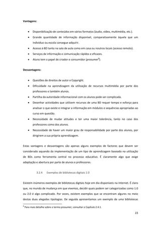 Vantagens: 


       •    Disponibilização de conteúdos em vários formatos (áudio, vídeo, multimédia, etc.). 
       •    Grande  quantidade  de  informação  disponível,  comparativamente  àquela  que  um 
            indivíduo ou escola consegue adquirir. 
       •    Acesso à BD tanto na sala de aula como em casa ou noutros locais (acesso remoto). 
       •    Serviços de informação e comunicação rápidos e eficazes. 
       •    Aluno tem o papel de criador e consumidor (prosumer8). 


Desvantagens: 


       •    Questões de direitos de autor e Copyright. 
       •    Dificuldade  na  aprendizagem  da  utilização  de  recursos  multimédia  por  parte  dos 
            professores e também alunos. 
       •    Partilha da autoridade informacional com os alunos pode ser complicada. 
       •    Desenhar  actividades  que  utilizem  recursos  de  uma  BD  requer  tempo  e  esforço  para 
            analisar o que existe e integrar a informação em módulos e sequências apropriadas ao 
            curso em questão. 
       •    Necessidade  de  mudar  atitudes  e  ter  uma  maior  tolerância,  tanto  no  caso  dos 
            professores como dos alunos. 
       •    Necessidade  de  haver  um  maior  grau  de  responsabilidade  por  parte  dos  alunos,  por 
            dirigirem a sua própria aprendizagem. 


Estas  vantagens  e  desvantagens  são  apenas  alguns  exemplos  de  factores  que  devem  ser 
considerado  aquando  da  implementação  de  um  tipo  de  aprendizagem  baseado  na  utilização 
de  BDs  como  ferramenta  central  no  processo  educativo.  É  claramente  algo  que  exige 
adaptação e abertura por parte de alunos e professores. 


               3.2.4     Exemplos de bibliotecas digitais 1.0 


Existem inúmeros exemplos de bibliotecas digitais hoje em dia disponíveis na Internet. É claro 
que, no mundo de mudança em que vivemos, decidir quais podem ser categorizadas como 1.0 
ou  2.0  é  algo  complicado.  Por  vezes,  existem  exemplos  que  se  encontram  algures  no  meio 
destas  duas  alegadas  tipologias.  De  seguida  apresentamos  um  exemplo  de  uma  bibliotecas 
                                                            
8
     Para mais detalhe sobre o termo prosumer, consultar o Capítulo 2.4.1. 

                                                                                                     23 
 
 