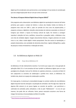 digital que foi considerada como pertencentes a uma tipologia 1.0 mas tendo em consideração 
que esta categorização pode não ser cem por cento consensual. 


The Library of Congress National Digital Library Program (NDLP)9 


Este programa está a desenvolver uma biblioteca digital de reprodução de materiais de fontes 
primárias  para  apoiar  o  estudo  da  história  e  cultura  dos  Estados  Unidos  da  América.  O 
programa  teve  início  em  1995  e,  após  um  período  de  cinco  anos  de  projecto‐piloto,  o 
programa começou a digitalizar colecções seleccionadas de materiais arquivados na Library of 
Congress  que  relatam  a  riqueza  da  herança  cultural  da  nação.  De  maneira  a  conseguir 
reproduzir  colecções  de  livros,  panfletos,  manuscritos  e  gravações  áudio,  a  biblioteca  criou 
uma  lista  de  entidades  digitais:  imagens  documentais  bitonais,  imagens  pictoriais  em  escala 
cinza  e  a  cor,  vídeo  e  áudio  digital  e  textos  pesquisáveis.  Para  dar  acesso  às  reproduções,  o 
projecto desenvolveu uma variedade de elementos descritivos: registos bibliográficos, ajudas 
de pesquisa e textos introdutórios e indexação de textos. 


 


        3.3 As bibliotecas digitais na Web 2.0 

                    3.3.1          O que são as bibliotecas 2.0 


As bibliotecas 2.0 são relativamente recentes. É um termo que surgiu com a nova geração de 
aplicações  Web  2.0  e  é  uma  tentativa  de  levar  também  as  bibliotecas  digitais  para  um  novo 
paradigma de utilização. Como já foi referido em capítulos anteriores, o conceito de Web 2.0 
tem  subjacentes  os  conceitos  de  colaboração  e  partilha  livre.  Assim,  as  bibliotecas  2.0, 
também elas, devem ser espaços de colaboração e partilha. 


Em traços gerais, é consensual a necessidade de pegar no carácter estático de uma biblioteca 
digital enquanto local de colocação e visualização de conteúdos e dar‐lhe algo mais. Apesar de 
algumas  BDs  estarem  já  um  pouco  ligadas  ao  conceito  de  partilha  –  por  permitirem  a 
submissão  de  conteúdos  pelos  utilizadores  e  não  só  pelo  “bibliotecário”  –  na  era  em  que 
vivemos,  isto  pode  não  ser  suficiente.  Assim,  parece  necessário  encontrar  uma  forma  de 
integrar ferramentas e funcionalidades da Web 2.0 nas BDs. 
                                                            
9
     http://memory.loc.gov/ammem/dli2/html/lcndlp.html  

                                                                                                          24 
 
 