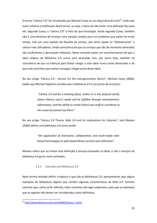 O termo “Library 2.0” foi introduzido por Michael Casey no seu blog LibraryCrunch10, onde este 
autor enfatiza a indefinição deste termo, ou seja, o facto de não existir uma definição fixa para 
ele. Segundo Casey, a “Library 2.0” é mais do que tecnologia. Ainda segundo Casey, também 
não é uma tentativa de arranjar uma solução simples para um problema que existe há muito 
tempo,  mas  sim  uma  espécie  de  filosofia  de  serviço,  que  tenta  ajudar  os  “bibliotecários”  a 
cativar mais utilizadores, tendo consciência de que os serviços que são de momento oferecidos 
são insuficientes e demasiado inflexíveis. Neste conceito existe um reconhecimento de que o 
ideal  utópico  de  biblioteca  2.0  nunca  será  alcançado  mas,  por  outro  lado,  também  há 
consciência  de  que  os  esforços  para  tentar  chegar  a  este  ideal  nunca  serão  diminuídos  e  de 
que tudo será feito para tentar conseguir chegar perto desse ideal. 


No  seu  artigo  “Library  2.0  –  Service  for  the  next‐generation  library”,  Michael  Casey  (2006), 
expõe que Michael Stephens acredita que a biblioteca 2.0 é um ponto de encontro: 


                        “Library 2.0 will be a meeting place, online or in the physical world, 
                       where  [library  users']  needs  will  be  fulfilled  through  entertainment, 
                       information, and the ability to create [their] own stuff to contribute to 
                       the ocean of content out there.” 


No  seu  artigo  “Library  2.0  Theory:  Web  2.0  and  Its  Implications  for  Libraries“,  Jack  Maness 
(2006) define uma biblioteca 2.0 como sendo:  


                       “the  application  of  interactive,  collaborative,  and  multi‐media  web‐
                       based technologies to web‐based library services and collections”.  


Maness refere que ao limitar esta definição a serviços baseados na Web, e não a serviços de 
biblioteca em geral, evita confusões. 


                    3.3.2          Exemplos de bibliotecas 2.0 


Após termos tentado definir e explicar o que são as bibliotecas 2.0, apresentamos aqui alguns 
exemplos  de  bibliotecas  digitais  que  contém  algumas  características  da  Web  2.0.  Convém 
salientar que, como já foi referido, estes conceitos são algo subjectivos, pelo que os exemplos 
que se seguem não devem ser considerados como definitivos. 

                                                            
10
      http://www.librarycrunch.com/2006/01/post_1.html  

                                                                                                        25 
 
 