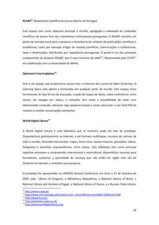 RCAAP11 (Repositório Científico de Acesso Aberto de Portugal) 


Este  espaço  tem  como  objectivo  principal  a  recolha,  agregação  e  indexação  de  conteúdos 
científicos  de  acesso  livre  dos  repositórios  institucionais  portugueses.  O  RCAAP  constitui  um 
ponto de entrada único para a pesquisa e descoberta de milhares de publicações científicas e 
académicas,  como  por  exemplo  artigos  de  revistas  científicas,  comunicações  a  conferências, 
teses  e  dissertações,  distribuídas  por  repositórios  portugueses.  O  portal  é  um  dos  principais 
componentes do projecto RCAAP, que é uma iniciativa da UMIC12, desenvolvido pela FCCN13, 
em colaboração com a Universidade do Minho. 


OpenLearn LearningSpace14:  


Este é um espaço que proporciona acesso livre a materiais dos cursos da Open University. O 
Learning  Space  está  aberto  a  formandos  em  qualquer  parte  do  mundo.  Este  espaço  inclui 
ferramentas do tipo fóruns de discussão, criação de mapas de ideias, vídeo‐conferência, entre 
outros.  Ao  navegar  por  tópico,  o  utilizador  tem  ainda  a  possibilidade  de  votar  num 
determinado conteúdo, adicionar tags (palavras‐chave) e ainda subscrever a um Feed RSS de 
maneira a receber actualizações constantes. 


World Digital Library15 


A  World  Digital  Library  é  uma  biblioteca  que  se  encontra  ainda  em  fase  de  protótipo. 
Disponibilizará gratuitamente na  Internet, e em formato multilingue, recursos de culturas de 
todo o mundo, incluindo manuscritos, mapas, livros raros, pautas musicais, gravações, vídeos, 
fotografias  e  desenhos  arquitectónicos,  entre  outros.  Esta  biblioteca  tem  como  principal 
objective  promover  a  compreensão  internacional  e  intercultural,  disponibilizar  recursos  para 
formadores,  aumentar  a  quantidade  de  recursos  que  não  estão  em  inglês  nem  são  do 
Ocidente na Internet, e contribuir para pesquisa. 


O  protótipo  foi  apresentado  na  UNESCO  General  Conference  em  Paris  a  17  de  Outubro  de 
2007,  pela    Library  of  Congress,  a  Bibliotheca  Alexandrina,  a  National  Library  of  Brazil,  a 
National Library and Archives of Egypt, a National Library of Russia, e a Russian State Library. 
                                                            
11
    http://www.rcaap.pt/  
12
    http://www.umic.pt/index.php?option=com_content&task=section&id=32&Itemid=360 
13
    http://www.fccn.pt/  
14
    http://openlearn.open.ac.uk/  
15
    http://www.worlddigitallibrary.org  

                                                                                                      26 
 
 