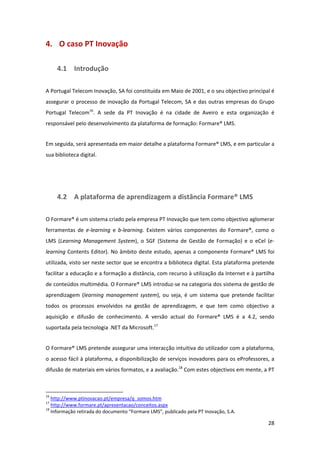 4.  O caso PT Inovação 

        4.1  Introdução 

A Portugal Telecom Inovação, SA foi constituída em Maio de 2001, e o seu objectivo principal é 
assegurar  o  processo  de  inovação  da  Portugal  Telecom,  SA  e  das  outras  empresas  do  Grupo 
Portugal  Telecom16.  A  sede  da  PT  Inovação  é  na  cidade  de  Aveiro  e  esta  organização  é 
responsável pelo desenvolvimento da plataforma de formação: Formare® LMS. 


Em seguida, será apresentada em maior detalhe a plataforma Formare® LMS, e em particular a 
sua biblioteca digital. 


 


        4.2  A plataforma de aprendizagem a distância Formare® LMS 

O Formare® é um sistema criado pela empresa PT Inovação que tem como objectivo aglomerar 
ferramentas  de  e‐learning  e  b‐learning.  Existem  vários  componentes  do  Formare®,  como  o 
LMS  (Learning  Management  System),  o  SGF  (Sistema  de  Gestão  de  Formação)  e  o  eCel  (e‐
learning  Contents  Editor).  No  âmbito  deste  estudo,  apenas  a  componente  Formare®  LMS  foi 
utilizada, visto ser neste sector que se encontra a biblioteca digital. Esta plataforma pretende 
facilitar a educação e a formação a distância, com recurso à utilização da Internet e à partilha 
de conteúdos multimédia. O Formare® LMS introduz‐se na categoria dos sistema de gestão de 
aprendizagem  (learning  management  system),  ou  seja,  é  um  sistema  que  pretende  facilitar 
todos  os  processos  envolvidos  na  gestão  de  aprendizagem,  e  que  tem  como  objectivo  a 
aquisição  e  difusão  de  conhecimento.  A  versão  actual  do  Formare®  LMS  é  a  4.2,  sendo 
suportada pela tecnologia .NET da Microsoft.17 


O Formare® LMS pretende assegurar uma interacção intuitiva do utilizador com a plataforma, 
o acesso fácil à plataforma, a disponibilização de serviços inovadores para os eProfessores, a 
difusão de materiais em vários formatos, e a avaliação.18 Com estes objectivos em mente, a PT 


                                                            
16
    http://www.ptinovacao.pt/empresa/q_somos.htm  
17
    http://www.formare.pt/apresentacao/conceitos.aspx  
18
    Informação retirada do documento “Formare LMS”, publicado pela PT Inovação, S.A. 

                                                                                                  28 
 
 