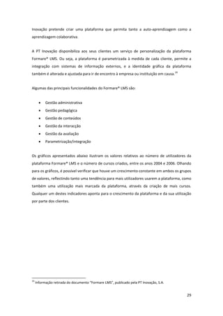 Inovação  pretende  criar  uma  plataforma  que  permita  tanto  a  auto‐aprendizagem  como  a 
aprendizagem colaborativa. 


A  PT  Inovação  disponibiliza  aos  seus  clientes  um  serviço  de  personalização  da  plataforma 
Formare®  LMS.  Ou  seja,  a  plataforma  é  parametrizada  à  medida  de  cada  cliente,  permite  a 
integração  com  sistemas  de  informação  externos,  e  a  identidade  gráfica  da  plataforma 
também é alterada e ajustada para ir de encontro à empresa ou instituição em causa.19 


Algumas das principais funcionalidades do Formare® LMS são: 


       •      Gestão administrativa 
       •      Gestão pedagógica 
       •      Gestão de conteúdos 
       •      Gestão da interacção 
       •      Gestão da avaliação 
       •      Parametrização/integração 


Os  gráficos  apresentados  abaixo  ilustram  os  valores  relativos  ao  número  de  utilizadores  da 
plataforma Formare® LMS e o número de cursos criados, entre os anos 2004 e 2006. Olhando 
para os gráficos, é possível verificar que houve um crescimento constante em ambos os grupos 
de valores, reflectindo tanto uma tendência para mais utilizadores usarem a plataforma, como 
também  uma  utilização  mais  marcada  da  plataforma,  através  da  criação  de  mais  cursos. 
Qualquer um destes indicadores aponta para o crescimento da plataforma e da sua utilização 
por parte dos clientes. 




                                                            
19
      Informação retirada do documento “Formare LMS”, publicado pela PT Inovação, S.A. 
 

                                                                                                   29 
 
 
