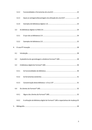 3.2.2          Funcionalidades e ferramentas de uma B.D ....................................................... 22 


        3.2.3          Quais as vantagens/desvantagens da utilização de uma B.D? ........................... 22 


        3.2.4          Exemplos de bibliotecas digitais 1.0.................................................................... 23 


      3.3      As bibliotecas digitais na Web 2.0 ............................................................................... 24 


        3.3.1          O que são as bibliotecas 2.0 ................................................................................ 24 


        3.3.2          Exemplos de bibliotecas 2.0 ................................................................................ 25 


4.      O caso PT Inovação ............................................................................................................. 28 


      4.1      Introdução ................................................................................................................... 28 


      4.2      A plataforma de aprendizagem a distância Formare® LMS ........................................ 28 


      4.3      A biblioteca digital do Formare® LMS ......................................................................... 30 


        4.3.1          As funcionalidades da biblioteca ......................................................................... 30 


        4.3.2          As ferramentas existentes ................................................................................... 31 


        4.3.3          Caracterização desta biblioteca: 1.0 ou 2.0? ...................................................... 31 


      4.4      Os clientes do Formare® LMS  ..................................................................................... 32 
                                          .


        4.4.1          Alguns dos clientes do Formare® LMS ................................................................ 32 


        4.4.2          A utilização da biblioteca digital do Formare® LMS e expectativas de mudança 33 


5.      Bibliografia .......................................................................................................................... 34 


 




                                                                                                                                                3 
 
 