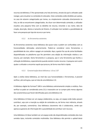 recursos da biblioteca. É‐lhe apresentada uma lista de temas, através da qual o utilizador pode 
navegar, para visualizar os conteúdos lá colocados. Estes conteúdos estão divididos por pastas, 
no  caso  de  estarem  categorizados  por  temas,  ou  simplesmente  colocados  directamente  na 
lista, se não se encontrarem categorizados. Ao clicar num determinado conteúdo, o utilizador 
visualiza  uma  pequena  ficha  com  os  detalhes  do  recurso,  incluindo  o  seu  nome,  data  de 
criação, descrição, idioma e tamanho do ficheiro. O utilizador tem também a possibilidade de 
fazer uma pesquisa por tipo de recurso e por tema. 


            4.3.2     As ferramentas existentes 


As ferramentas existentes nesta biblioteca são quase nulas e podem ser confundidas com as 
funcionalidades  delineadas  anteriormente.  Podem‐se  considerar  como  ferramentas  a 
possibilidade de criar, editar e apagar um conteúdo. Aqui, o gestor faz uso de certas facilidades 
disponibilizadas  na  plataforma  que  lhe  permitem  uma  edição  da  informação  relativa  a  um 
recurso,  por  exemplo.  Outra  ferramenta  é  a  pesquisa,  que  é  uma  ferramenta  que  facilita  a 
utilização da biblioteca, especialmente quando existem muitos recursos. A pesquisa vem assim 
ajudar o utilizador a encontrar aquilo que procura, de forma mais fácil e rápida. 


            4.3.3    Caracterização desta biblioteca: 1.0 ou 2.0? 


Após  a  análise  desta  biblioteca,  ao  nível  das  suas  funcionalidades  e  ferramentas,  é  possível 
verificar, até certo grau, que se trata de uma biblioteca 1.0. 


A biblioteca digital do Formare® LMS é uma biblioteca extremamente simples e estática. Para 
verificar se pode ser considerada como 2.0, é necessário ver se cumpre pelo menos algumas 
das características que foram identificadas para uma biblioteca 2.0. 


Uma biblioteca 2.0 deve ser um espaço colaborativo, ou seja, um espaço onde todos possam 
contribuir,  seja  com  a  inserção  ou  edição  de  conteúdos  ou,  de  forma  mais  indirecta,  através 
de,  por  exemplo,  comentários.  Esta  biblioteca  claramente  não  é  colaborativa,  sendo  que 
apenas os gestores de informação têm a possibilidade de contribuir com recursos. 


Uma biblioteca 2.0 deve também ser um espaço onde são disponibilizados conteúdos dos mais 
variados  tipos,  incluindo  conteúdos  multimédia.  Esta  biblioteca  não  permite  o  upload  deste 




                                                                                                      31 
 
 