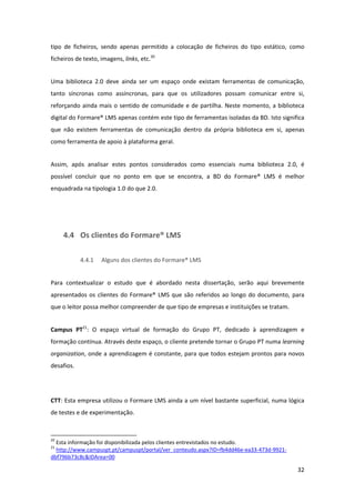 tipo  de  ficheiros,  sendo  apenas  permitido  a  colocação  de  ficheiros  do  tipo  estático,  como 
ficheiros de texto, imagens, links, etc.20 


Uma  biblioteca  2.0  deve  ainda  ser  um  espaço  onde  existam  ferramentas  de  comunicação, 
tanto  síncronas  como  assíncronas,  para  que  os  utilizadores  possam  comunicar  entre  si, 
reforçando  ainda  mais  o  sentido  de  comunidade  e  de  partilha.  Neste  momento,  a  biblioteca 
digital do Formare® LMS apenas contém este tipo de ferramentas isoladas da BD. Isto significa 
que  não  existem  ferramentas  de  comunicação  dentro  da  própria  biblioteca  em  si,  apenas 
como ferramenta de apoio à plataforma geral. 


Assim,  após  analisar  estes  pontos  considerados  como  essenciais  numa  biblioteca  2.0,  é 
possível  concluir  que  no  ponto  em  que  se  encontra,  a  BD  do  Formare®  LMS  é  melhor 
enquadrada na tipologia 1.0 do que 2.0. 


 


        4.4 Os clientes do Formare® LMS 

                    4.4.1         Alguns dos clientes do Formare® LMS 


Para  contextualizar  o  estudo  que  é  abordado  nesta  dissertação,  serão  aqui  brevemente 
apresentados  os  clientes  do  Formare®  LMS  que  são  referidos  ao  longo  do  documento,  para 
que o leitor possa melhor compreender de que tipo de empresas e instituições se tratam. 


Campus  PT21:  O  espaço  virtual  de  formação  do  Grupo  PT,  dedicado  à  aprendizagem  e 
formação contínua. Através deste espaço, o cliente pretende tornar o Grupo PT numa learning 
organization, onde a aprendizagem é constante, para que todos estejam prontos para novos 
desafios. 
 


CTT: Esta empresa utilizou o Formare LMS ainda a um nível bastante superficial, numa lógica 
de testes e de experimentação. 


                                                            
20
  Esta informação foi disponibilizada pelos clientes entrevistados no estudo. 
21
  http://www.campuspt.pt/campuspt/portal/ver_conteudo.aspx?ID=fb4dd46e‐ea33‐473d‐9921‐
dbf796b73c8c&IDArea=00  

                                                                                                   32 
 
 
