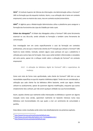 ISCIA22: O Instituto Superior de Ciências da Informação e da Administração utiliza o Formare® 
LMS na formação que dá enquanto instituto. Assim, a sua utilização não é tanto em contexto 
empresarial, como na maioria dos casos, mas em contexto escolar/universitário. 


AMA23:  A  Agência  para  a  Modernização  Administrativa  utiliza  a  plataforma  para  assegurar  a 
formação dos funcionários das Lojas do Cidadão por todo o país. 


Ordem  dos  Advogados24:  A  Ordem  dos  Advogados utiliza  o  Formare®  LMS  como  ferramenta 
essencial  no  seu  dia‐a‐dia,  sendo  utilizada  na  formação  e  também  como  ferramenta  de 
comunicação. 


Esta  investigação  tem  em  conta  especificamente  o  caso  da  formação  em  contextos 
profissionais, uma vez que a maioria dos clientes da PT Inovação que utilizam o Formare® LMS 
fazem‐no  neste  âmbito.  Contudo,  existem  alguns  casos  pontuais  em  que  a  plataforma  é 
utilizada para outros tipos de formação. Estes casos serão também referenciados e estudados 
até  certo  ponto,  apesar  de  o  enfoque  residir  sobre  a  utilização  do  Formare®  em  contexto 
empresarial. 


                    4.4.2         A  utilização  da  biblioteca  digital  do  Formare®  LMS  e  expectativas  de 
                                  mudança 


Como  será  visto  de  forma  mais  aprofundada,  cada  cliente  do  Formare®  LMS  tem  as  suas 
necessidades específicas no que diz respeito à biblioteca digital. Tendo isto em consideração, a 
utilização  que  cada  cliente  faz  da  biblioteca  difere  bastante,  sendo  que  alguns  clientes 
utilizam‐na  assiduamente,  apesar  de  quererem  algumas  modificações,  enquanto  que  outros 
simplesmente não a utilizam, por não verem qualquer utilidade nas suas funcionalidades. 


Assim, aqueles clientes que realmente estão interessados na biblioteca e querem ver alguma 
inovação  numa  nova  versão,  aparentam  realmente  ter  bastante  interesse  numa  nova 
biblioteca  com  funcionalidades  2.0,  que  ajude  a  criar  um  sentimento  de  comunidade  e 
partilha. 


Estas ideias e estes resultados serão vistos mais detalhadamente nos próximos capítulos. 
                                                            
22
    http://www2.formare.pt/iscia/lms/portal/default.aspx  
23
    http://www.ama.pt/index.php?option=com_frontpage&Itemid=1  
24
    http://www2.formare.pt/oa/portal/default.aspx  

                                                                                                             33 
 
 