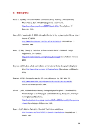 5. Bibliografia 

Casey M. E.(2006). Service for the Next Generation Library: A Library 2.0 Perspective by 
             Michael Casey. Born in the Biblioblogsphere. LibraryCrunch. 
             http://www.librarycrunch.com/2006/01/post_1.html Consultado em 23 
             Dezembro 2008. 


Casey, M. E., Savastinuk L. C. (2006). Library 2.0. Service for the next‐generation library. Library 
             Journal, 9/1/2006.  
             http://www.libraryjournal.com/article/CA6365200.html Consultado em 23 
             Dezembro 2008. 


Cross, J. (1996). Training vs. Education: A Distinction That Makes A Difference. Omega 
             Performance, San Francisco. 
             http://internettime.com/Learning/articles/training.pdf Consultado em 8 Janeiro 
             2008. 


Downes, S. (2005, 1 de Julho). Are the Basics of Instructional Design Changing? In Stephen’s 
             Web. http://www.downes.ca/cgi‐bin/page.cgi?post=6 Consultado em 15 Janeiro 
             2009. 


Downes, S. (2005, Outubro). e‐learning 2.0. eLearn Magazine, Vol. 2005 Núm. 10. 
             http://www.elearnmag.org/subpage.cfm?section=articles&article=29‐1 
             Consultado em 17 Dezembro 2008. 


Dalziel, J. (2005, 20 de Setembro). Sharing Learning Designs through the LAMS Community. 
             Presentation for CETIS Pedagogy & Metadata Workshop. Macquarie University E‐
             learning Centre of Excellence. 
             http://metadata.cetis.ac.uk/sig_meetings/OUSept2005/jamesdalziel.lamscommu
             nity.ppt Consultado em 23 Dezembro 2008. 


Davis, I. (2005, 4 Julho). Talis, Web 2.0 and All That. In Internet Alchemy. 
             http://iandavis.com/blog/2005/07/talis‐web‐20‐and‐all‐that Consultado em 15 
             Janeiro 2009. 



                                                                                                  34 
 
 
