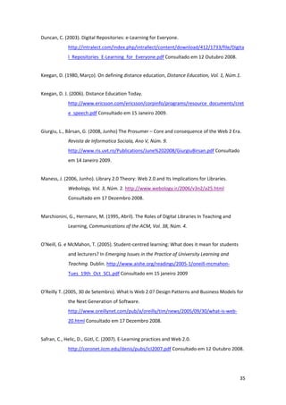 Duncan, C. (2003). Digital Repositories: e‐Learning for Everyone. 
             http://intralect.com/index.php/intrallect/content/download/412/1733/file/Digita
             l_Repositories_E‐Learning_for_Everyone.pdf Consultado em 12 Outubro 2008. 


Keegan, D. (1980, Março). On defining distance education, Distance Education, Vol. 1, Núm.1. 


Keegan, D. J. (2006). Distance Education Today. 
             http://www.ericsson.com/ericsson/corpinfo/programs/resource_documents/cret
             e_speech.pdf Consultado em 15 Janeiro 2009. 


Giurgiu, L., Bârsan, G. (2008, Junho) The Prosumer – Core and consequence of the Web 2 Era. 
             Revista de Informatica Sociala, Ano V, Núm. 9. 
             http://www.ris.uvt.ro/Publications/June%202008/GiurgiuBirsan.pdf Consultado 
             em 14 Janeiro 2009. 


Maness, J. (2006, Junho). Library 2.0 Theory: Web 2.0 and Its Implications for Libraries. 
             Webology, Vol. 3, Núm. 2. http://www.webology.ir/2006/v3n2/a25.html 
             Consultado em 17 Dezembro 2008. 


Marchionini, G., Hermann, M. (1995, Abril). The Roles of Digital Libraries In Teaching and 
             Learning, Communications of the ACM, Vol. 38, Núm. 4. 


O’Neill, G. e McMahon, T. (2005). Student‐centred learning: What does it mean for students 
             and lecturers? In Emerging Issues in the Practice of University Learning and 
             Teaching. Dublin. http://www.aishe.org/readings/2005‐1/oneill‐mcmahon‐
             Tues_19th_Oct_SCL.pdf Consultado em 15 janeiro 2009 


O’Reilly T. (2005, 30 de Setembro). What Is Web 2.0? Design Patterns and Business Models for 
             the Next Generation of Software. 
             http://www.oreillynet.com/pub/a/oreilly/tim/news/2005/09/30/what‐is‐web‐
             20.html Consultado em 17 Dezembro 2008. 


Safran, C., Helic, D., Gütl, C. (2007). E‐Learning practices and Web 2.0. 
             http://coronet.iicm.edu/denis/pubs/icl2007.pdf Consultado em 12 Outubro 2008. 




                                                                                              35 
 
 