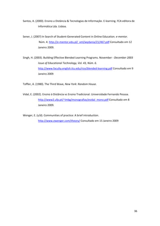 Santos, A. (2000). Ensino a Distância & Tecnologias de Informação. E‐learning. FCA editora de 
            Informática Lda. Lisboa. 


Sener, J. (2007) In Search of Student‐Generated Content in Online Education. e‐mentor. 
             Núm. 4. http://e‐mentor.edu.pl/_xml/wydania/21/467.pdf Consultado em 12 
            Janeiro 2009.  


Singh, H. (2003). Building Effective Blended Learning Programs. November ‐ December 2003 
            Issue of Educational Technology, Vol. 43, Núm. 6. 
            http://www.faculty.english.ttu.edu/rice/blended‐learning.pdf Consultado em 9 
            Janeiro 2009 


Toffler, A. (1980). The Third Wave, New York: Random House. 


Vidal, E. (2002). Ensino à Distância vs Ensino Tradicional. Universidade Fernando Pessoa. 
            http://www2.ufp.pt/~lmbg/monografias/evidal_mono.pdf Consultado em 8 
            Janeiro 2009. 


Wenger, E. (s/d). Communities of practice: A brief introduction. 
            http://www.ewenger.com/theory/ Consultado em 15 Janeiro 2009 




                                                                                             36 
 
 