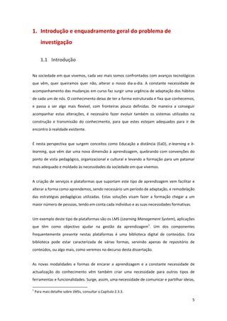 1. Introdução e enquadramento geral do problema de 
        investigação 

        1.1 Introdução 

Na sociedade em que vivemos, cada vez mais somos confrontados com avanços tecnológicos 
que  vêm,  quer  queiramos  quer  não,  alterar  o  nosso  dia‐a‐dia.  A  constante  necessidade  de 
acompanhamento das mudanças em curso faz surgir uma urgência de adaptação dos hábitos 
de cada um de nós. O conhecimento deixa de ter a forma estruturada e fixa que conhecemos, 
e  passa  a  ser  algo  mais  flexível,  com  fronteiras  pouco  definidas.  De  maneira  a  conseguir 
acompanhar  estas  alterações,  é  necessário  fazer  evoluir  também  os  sistemas  utilizados  na 
construção  e  transmissão  do  conhecimento,  para  que  estes  estejam  adequados  para  ir  de 
encontro à realidade existente. 


É  nesta  perspectiva  que  surgem  conceitos  como  Educação  a  distância  (EaD),  e‐learning  e  b‐
learning,  que  vêm  dar  uma  nova  dimensão  à  aprendizagem,  quebrando  com  convenções  do 
ponto de vista pedagógico, organizacional e  cultural e levando a  formação para um patamar 
mais adequado e moldado às necessidades da sociedade em que vivemos. 


A  criação  de  serviços  e  plataformas  que  suportam  este  tipo  de  aprendizagem  vem  facilitar  e 
alterar a forma como aprendemos, sendo necessário um período de adaptação, e remodelação 
das  estratégias  pedagógicas  utilizadas.  Estas  soluções  visam  fazer  a  formação  chegar  a  um 
maior número de pessoas, tendo em conta cada indivíduo e as suas necessidades formativas. 


Um exemplo deste tipo de plataformas são os LMS (Learning Management System), aplicações 
que  têm  como  objectivo  ajudar  na  gestão  da  aprendizagem1.  Um  dos  componentes 
frequentemente  presente  nestas  plataformas  é  uma  biblioteca  digital  de  conteúdos.  Esta 
biblioteca  pode  estar  caracterizada  de  várias  formas,  servindo  apenas  de  repositório  de 
conteúdos, ou algo mais, como veremos no decurso desta dissertação. 


As  novas  modalidades  e  formas  de  encarar  a  aprendizagem  e  a  constante  necessidade  de 
actualização  do  conhecimento  vêm  também  criar  uma  necessidade  para  outros  tipos  de 
ferramentas e funcionalidades. Surge, assim, uma necessidade de comunicar e partilhar ideias, 
                                                            
1
     Para mais detalhe sobre LMSs, consultar o Capítulo 2.3.3. 

                                                                                                       5 
 
 
