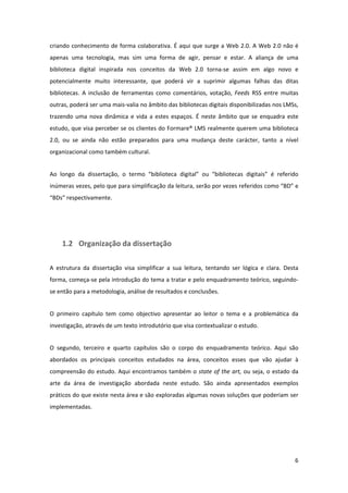 criando  conhecimento  de  forma  colaborativa.  É  aqui  que  surge  a  Web  2.0.  A  Web  2.0  não  é 
apenas  uma  tecnologia,  mas  sim  uma  forma  de  agir,  pensar  e  estar.  A  aliança  de  uma 
biblioteca  digital  inspirada  nos  conceitos  da  Web  2.0  torna‐se  assim  em  algo  novo  e 
potencialmente  muito  interessante,  que  poderá  vir  a  suprimir  algumas  falhas  das  ditas 
bibliotecas.  A  inclusão  de  ferramentas  como  comentários,  votação,  Feeds  RSS  entre  muitas 
outras, poderá ser uma mais‐valia no âmbito das bibliotecas digitais disponibilizadas nos LMSs, 
trazendo  uma  nova  dinâmica  e  vida  a  estes  espaços.  É  neste  âmbito  que  se  enquadra  este 
estudo, que visa perceber se os clientes do Formare® LMS realmente querem uma biblioteca 
2.0,  ou  se  ainda  não  estão  preparados  para  uma  mudança  deste  carácter,  tanto  a  nível 
organizacional como também cultural.  


Ao  longo  da  dissertação,  o  termo  “biblioteca  digital”  ou  “bibliotecas  digitais”  é  referido 
inúmeras vezes, pelo que para simplificação da leitura, serão por vezes referidos como “BD” e 
“BDs” respectivamente. 


 


     1.2 Organização da dissertação 

A  estrutura  da  dissertação  visa  simplificar  a  sua  leitura,  tentando  ser  lógica  e  clara.  Desta 
forma, começa‐se pela introdução do tema a tratar e pelo enquadramento teórico, seguindo‐
se então para a metodologia, análise de resultados e conclusões. 


O  primeiro  capítulo  tem  como  objectivo  apresentar  ao  leitor  o  tema  e  a  problemática  da 
investigação, através de um texto introdutório que visa contextualizar o estudo. 


O  segundo,  terceiro  e  quarto  capítulos  são  o  corpo  do  enquadramento  teórico.  Aqui  são 
abordados  os  principais  conceitos  estudados  na  área,  conceitos  esses  que  vão  ajudar  à 
compreensão  do  estudo.  Aqui  encontramos  também  o  state  of  the  art,  ou  seja,  o  estado  da 
arte  da  área  de  investigação  abordada  neste  estudo.  São  ainda  apresentados  exemplos 
práticos do que existe nesta área e são exploradas algumas novas soluções que poderiam ser 
implementadas. 




                                                                                                         6 
 
 