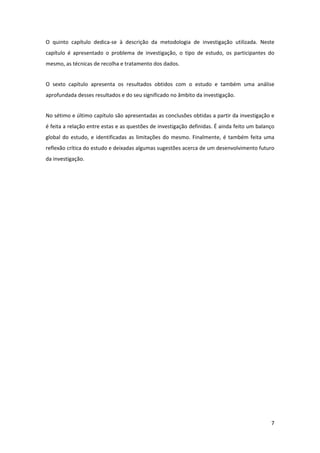 O  quinto  capítulo  dedica‐se  à  descrição  da  metodologia  de  investigação  utilizada.  Neste 
capítulo  é  apresentado  o  problema  de  investigação,  o  tipo  de  estudo,  os  participantes  do 
mesmo, as técnicas de recolha e tratamento dos dados. 


O  sexto  capítulo  apresenta  os  resultados  obtidos  com  o  estudo  e  também  uma  análise 
aprofundada desses resultados e do seu significado no âmbito da investigação. 


No sétimo e último capítulo são apresentadas as conclusões obtidas a partir da investigação e 
é feita a relação entre estas e as questões de investigação definidas. É ainda feito um balanço 
global  do  estudo,  e  identificadas  as  limitações  do  mesmo.  Finalmente,  é  também  feita  uma 
reflexão crítica do estudo e deixadas algumas sugestões acerca de um desenvolvimento futuro 
da investigação. 


 


 


 


 


 


 


 


 


 


 


 


 


                                                                                                    7 
 
 