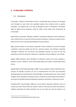 2. A educação a distância 

        2.1 Introdução 

A  educação  a  distância,  denominada  de  EaD,  é  caracterizada  pelos  processos  de  educação 
e/ou  formação  em  que  existe  uma  separação  espacial  e/ou  temporal  entre  os  agentes 
envolvidos.2  Isto  significa  que  é  um  tipo  de  educação  em  que  os  formadores  e  formandos 
estão  de  alguma  forma  separados,  tendo  de  utilizar  outros  meios  como  ferramentas  de 
comunicação. 


Neste estudo, a expressão "educação a distância" é preferida à expressão "ensino a distância", 
visto a última focar‐se no acto de ensino por parte do professor. A primeira considera tanto a 
parte do ensino como a parte da aprendizagem por parte do aluno. 


Alguns autores utilizam nos seus textos a expressão “ensino a distância” em vez de “educação 
a  distância”,  sendo  que  quando  isso  não  trai  a  ideia  dos  autores,  será  utilizada  a  expressão 
“educação  a  distância”  por  nos  parecer  mais  adequada.  Contudo,  nos  casos  em  que  esta 
distinção por parte dos autores for importante, a expressão “ensino a distância” será mantida. 


Keegan  (1980)  apresenta  várias  definições  de  diferentes  autores  dos  termos  educação  a 
distância e ensino a distância. Foram seleccionados alguns para ajudar à compreensão destes 
termos. 


Segundo Moore (1973: 664 apud Keegan, 1980), “ensino a distância” pode ser definido como o 
conjunto  de  métodos  instrutivos  em  que  os  comportamentos  de  ensino  são  executados 
separadamente dos comportamentos de aprendizagem, incluindo aqueles que, numa situação 
contígua, seriam realizados na presença do aluno, sendo que a comunicação entre professor e 
aluno deve ser facilitada através de dispositivos impressos, electrónicos, mecânicos ou outro.  


Holmberg (1977: 9 apud Keegan, 1980), por sua vez, define “educação a distância” como um 
conceito  que  cobre  várias  formas  de  estudo  a  todos  os  níveis  que  não  estão  sob  contínua  e 
imediata  supervisão  dos  tutores  presentes  com  os  seus  alunos  em  salas  de  estudo  ou  no 



                                                            
2
     http://www.formare.pt/apresentacao/conceitos.aspx 

                                                                                                         8 
 
 
