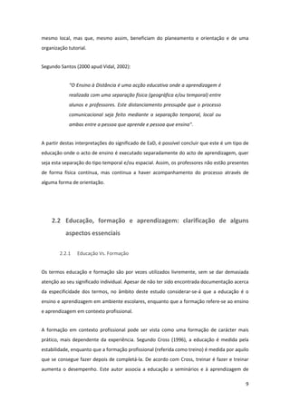 mesmo  local,  mas  que,  mesmo  assim,  beneficiam  do  planeamento  e  orientação  e  de  uma 
organização tutorial. 


Segundo Santos (2000 apud Vidal, 2002): 


             “O Ensino à Distância é uma acção educativa onde a aprendizagem é 
             realizada com uma separação física (geográfica e/ou temporal) entre 
             alunos  e  professores.  Este  distanciamento  pressupõe  que  o  processo 
             comunicacional  seja  feito  mediante  a  separação  temporal,  local  ou 
             ambas entre a pessoa que aprende e pessoa que ensina".  


A partir destas interpretações do significado de EaD, é possível concluir que este é um tipo de 
educação onde o acto de ensino é executado separadamente do acto de aprendizagem, quer 
seja esta separação do tipo temporal e/ou espacial. Assim, os professores não estão presentes 
de  forma  física  contínua,  mas  continua  a  haver  acompanhamento  do  processo  através  de 
alguma forma de orientação.  


 


     2.2 Educação,  formação  e  aprendizagem:  clarificação  de  alguns 
           aspectos essenciais 

        2.2.1    Educação Vs. Formação 


Os  termos  educação  e  formação  são  por  vezes  utilizados  livremente,  sem  se  dar  demasiada 
atenção ao seu significado individual. Apesar de não ter sido encontrada documentação acerca 
da  especificidade  dos  termos,  no  âmbito  deste  estudo  considerar‐se‐á  que  a  educação  é  o 
ensino e aprendizagem em ambiente escolares, enquanto que a formação refere‐se ao ensino 
e aprendizagem em contexto profissional.  


A  formação  em  contexto  profissional  pode  ser  vista  como  uma  formação  de  carácter  mais 
prático,  mais  dependente  da  experiência.  Segundo  Cross  (1996),  a  educação  é  medida  pela 
estabilidade, enquanto que a formação profissional (referida como treino) é medida por aquilo 
que se  consegue fazer depois de completá‐la. De acordo com Cross, treinar é fazer e treinar 
aumenta  o  desempenho.  Este  autor  associa  a  educação  a  seminários  e  à  aprendizagem  de 

                                                                                                   9 
 
 