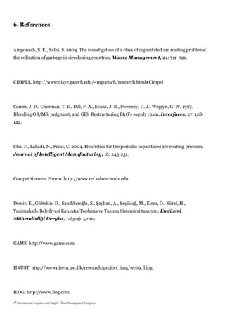 6. References



Amponsah, S. K., Salhi, S. 2004. The investigation of a class of capacitated arc routing problems:
the collection of garbage in developing countries. Waste Management, 24: 711–721.




CIMPEL. http://www2.isye.gatech.edu/~mgoetsch/research.html#Cimpel




Camm, J. D., Chorman, T. E., Dill, F. A., Evans, J. R., Sweeney, D. J., Wegryn, G. W. 1997.
Blending OR/MS, judgment, and GIS: Restructuring P&G’s supply chain. Interfaces, 27: 128-
142.




Chu, F., Labadi, N., Prins, C. 2004. Heuristics for the periodic capacitated arc routing problem.
Journal of Intelligent Manufacturing, 16: 243-251.




Competitiveness Forum. http://www.ref.sabanciuniv.edu




Demir, E., Gültekin, D., Sandıkçıoğlu, S., Şayhan, A., Yeşildağ, M., Kırca, Ö., Süral, H.,
Yenimahalle Belediyesi Katı Atık Toplama ve Taşıma Sistemleri tasarımı. Endüstri
Mühendisliği Dergisi, 12(3-4): 52-64.




GAMS. http://www.gams.com




HKUST. http://www1.ieem.ust.hk/research/project_img/web9_l.jpg




ILOG. http://www.ilog.com

4th International Logistics and Supply Chain Management Congress
 