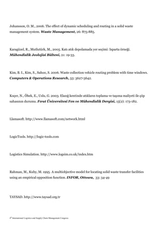 Johansson, O. M., 2006. The effect of dynamic scheduling and routing in a solid waste
management system. Waste Management, 26: 875-885.




Karagüzel, R., Mutlutürk, M., 2005. Katı atık depolamada yer seçimi: Isparta örneği.
Mühendislik Jeolojisi Bülteni, 21: 19-33.




Kim, B. I., Kim, S., Sahoo, S. 2006. Waste collection vehicle routing problem with time windows.
Computers & Operations Research, 33: 3627-3642.




Koçer, N., Öbek, E., Uslu, G. 2003. Elazığ kentinde atıkların toplama ve taşıma maliyeti ile çöp
sahasının durumu. Fırat Üniversitesi Fen ve Mühendislik Dergisi, 15(2): 173-182.




Llamasoft. http://www.llamasoft.com/network.html




LogicTools. http://logic-tools.com




Logistics Simulation. http://www.logsim.co.uk/index.htm




Rahman, M., Kuby, M. 1995. A multiobjective model for locating solid waste transfer facilities
using an empirical opposition function. INFOR, Ottowa, 33: 34-49




TAYSAD. http://www.taysad.org.tr




4th International Logistics and Supply Chain Management Congress
 