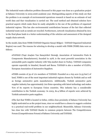 The industrial waste collection problem discussed in this paper was done as a graduation project
at Sabancı University in 2005-2006 academic year. Distinguishing aspects of this study are that
the problem is an example of environmental operations research is based on an estimate of real
world data and that visualization is carried out. The used method and obtained solution have
practical aspects which make them be easily adoptable to the one of the problems of organized
industrial regions. This has also environmental contributions because of the fact that collected
industrial waste such as metals are recycled. Furthermore, network visualization obtained by Java
in the final phase leads to a better understanding of the solution and assessment of the designed
supply chain network.

In the model, data from TOSB (TAYSAD Organize Sanayi Bölgesi - TAYSAD Organized Industrial
Region) was used. The reasons for selecting to develop a model with TOSB (TOSB) data were as
follows:

           TAYSAD (Taşıt Araçları Yan Sanayicileri Derneği, Association of Automotive Parts &
          Components Manufacturers), founded in 1978, is the most powerful association in the
          automobile parts supplier industry with %65 market share in Turkey. TAYSAD companies
          operate especially in Istanbul, Kocaeli and Bursa. TAYSAD is also a member of CLEPA,
          European Association of Automotive Suppliers.

           TOSB consists of 59 of 170 members of TAYSAD. Founded on a 625 acre (2.53 km2) of
          land, TOSB is one of the most important industrial regions chosen by Turkish and as well
          as foreign automotive parts manufacturers. Additionally, Turkish automotive parts
          supplier industry has approximately 700 firms operating with latest technology and makes
          %70 of its exports to European Union countries. This industry has a considerable
          contribution to the Turkish economy: In 2003, $2.4 billion of exports were achieved by
          Turkish automotive parts suppliers.

           The fact that TOSB is located in Gebze, within close proximity of Sabancı University has
          highly motivated us as the project team, since we would have a chance to suggest a solution
          to a practical real-world problem in our neighbourhood. Meanwhile, Sabancı University
          has close ties with TAYSAD thanks to common projects between The Competitiveness
          Forum (Competitiveness Forum) of Sabancı University and TAYSAD.




4th International Logistics and Supply Chain Management Congress
 
