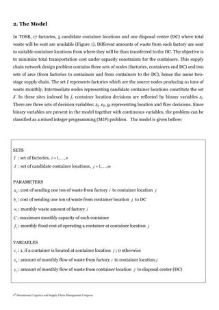 2. The Model

In TOSB, 17 factories, 5 candidate container locations and one disposal center (DC) where total
waste will be sent are available (Figure 1). Different amounts of waste from each factory are sent
to suitable container locations from where they will be than transferred to the DC. The objective is
to minimize total transportation cost under capacity constraints for the containers. This supply
chain network design problem contains three sets of nodes (factories, containers and DC) and two
sets of arcs (from factories to containers and from containers to the DC), hence the name two-
stage supply chain. The set I represents factories which are the source nodes producing wi tons of
waste monthly. Intermediate nodes representing candidate container locations constitute the set
J. In these sites indexed by j, container location decisions are reflected by binary variables zj.
There are three sets of decision variables: zj, xij, yj representing location and flow decisions. Since
binary variables are present in the model together with continuous variables, the problem can be
classified as a mixed integer programming (MIP) problem. The model is given bellow:




SETS
I : set of factories, i  1,, n
J : set of candidate container locations, j  1,, m


PARAMETERS
aij : cost of sending one ton of waste from factory i to container location j

b j : cost of sending one ton of waste from container location j to DC

wi : monthly waste amount of factory i
C : maximum monthly capacity of each container
 f j : monthly fixed cost of operating a container at container location j


VARIABLES
z j : 1, if a container is located at container location j ; 0 otherwise

xij : amount of monthly flow of waste from factory i to container location j

y j : amount of monthly flow of waste from container location j to disposal center (DC)




4th International Logistics and Supply Chain Management Congress
 