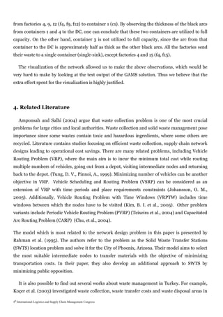 from factories 4, 9, 12 (f4, f9, f12) to container 1 (c1). By observing the thickness of the black arcs
from containers 1 and 4 to the DC, one can conclude that these two containers are utilized to full
capacity. On the other hand, container 3 is not utilized to full capacity, since the arc from that
container to the DC is approximately half as thick as the other black arcs. All the factories send
their waste to a single container (single-sink), except factories 4 and 15 (f4, f15).

    The visualization of the network allowed us to make the above observations, which would be
very hard to make by looking at the text output of the GAMS solution. Thus we believe that the
extra effort spent for the visualization is highly justified.




4. Related Literature

    Amponsah and Salhi (2004) argue that waste collection problem is one of the most crucial
problems for large cities and local authorities. Waste collection and solid waste management pose
importance since some wastes contain toxic and hazardous ingredients, where some others are
recycled. Literature contains studies focusing on efficient waste collection, supply chain network
designs leading to operational cost savings. There are many related problems, including Vehicle
Routing Problem (VRP), where the main aim is to incur the minimum total cost while routing
multiple numbers of vehicles, going out from a depot, visiting intermediate nodes and returning
back to the depot. (Tung, D. V., Pinnoi, A., 1999). Minimizing number of vehicles can be another
objective in VRP. Vehicle Scheduling and Routing Problem (VSRP) can be considered as an
extension of VRP with time periods and place requirements constraints (Johansson, O. M.,
2005). Additionally, Vehicle Routing Problem with Time Windows (VRPTW) includes time
windows between which the nodes have to be visited (Kim, B. I. et al., 2005). Other problem
variants include Periodic Vehicle Routing Problem (PVRP) (Teixeira et al., 2004) and Capacitated
Arc Routing Problem (CARP) (Chu, et al., 2004).

The model which is most related to the network design problem in this paper is presented by
Rahman et al. (1995). The authors refer to the problem as the Solid Waste Transfer Stations
(SWTS) location problem and solve it for the City of Phoenix, Arizona. Their model aims to select
the most suitable intermediate nodes to transfer materials with the objective of minimizing
transportation costs. In their paper, they also develop an additional approach to SWTS by
minimizing public opposition.

    It is also possible to find out several works about waste management in Turkey. For example,
Koçer et al. (2003) investigated waste collection, waste transfer costs and waste disposal areas in

4th International Logistics and Supply Chain Management Congress
 