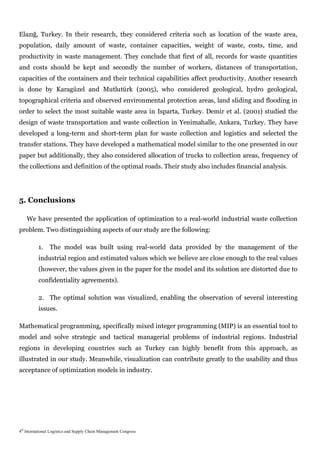 Elazığ, Turkey. In their research, they considered criteria such as location of the waste area,
population, daily amount of waste, container capacities, weight of waste, costs, time, and
productivity in waste management. They conclude that first of all, records for waste quantities
and costs should be kept and secondly the number of workers, distances of transportation,
capacities of the containers and their technical capabilities affect productivity. Another research
is done by Karagüzel and Mutlutürk (2005), who considered geological, hydro geological,
topographical criteria and observed environmental protection areas, land sliding and flooding in
order to select the most suitable waste area in Isparta, Turkey. Demir et al. (2001) studied the
design of waste transportation and waste collection in Yenimahalle, Ankara, Turkey. They have
developed a long-term and short-term plan for waste collection and logistics and selected the
transfer stations. They have developed a mathematical model similar to the one presented in our
paper but additionally, they also considered allocation of trucks to collection areas, frequency of
the collections and definition of the optimal roads. Their study also includes financial analysis.




5. Conclusions

    We have presented the application of optimization to a real-world industrial waste collection
problem. Two distinguishing aspects of our study are the following:

          1.    The model was built using real-world data provided by the management of the
          industrial region and estimated values which we believe are close enough to the real values
          (however, the values given in the paper for the model and its solution are distorted due to
          confidentiality agreements).

          2. The optimal solution was visualized, enabling the observation of several interesting
          issues.

Mathematical programming, specifically mixed integer programming (MIP) is an essential tool to
model and solve strategic and tactical managerial problems of industrial regions. Industrial
regions in developing countries such as Turkey can highly benefit from this approach, as
illustrated in our study. Meanwhile, visualization can contribute greatly to the usability and thus
acceptance of optimization models in industry.




4th International Logistics and Supply Chain Management Congress
 