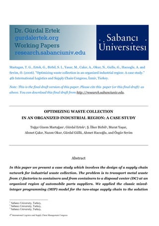 4th
International Logistics and Supply Chain Management Congress
Martagan, T. G., Ertek, G., Birbil, S. I., Yasar, M., Cakır, A., Okur, N., Gullu, G., Hacıoglu, A. and
Sevim, O. (2006). "Optimizing waste collection in an organized industrial region: A case study.”
4th International Logistics and Supply Chain Congress, İzmir, Turkey.
Note: This is the final draft version of this paper. Please cite this paper (or this final draft) as
above. You can download this final draft from http://research.sabanciuniv.edu.
OPTIMIZING WASTE COLLECTION
IN AN ORGANIZED INDUSTRIAL REGION: A CASE STUDY
Tuğçe Gizem Martağan1, Gürdal Ertek2, Ş. İlker Birbil3, Murat Yaşar,
Ahmet Çakır, Nazım Okur, Gürdal Güllü, Ahmet Hacıoğlu, and Özgür Sevim
Abstract
In this paper we present a case study which involves the design of a supply chain
network for industrial waste collection. The problem is to transport metal waste
from 17 factories to containers and from containers to a disposal center (DC) at an
organized region of automobile parts suppliers. We applied the classic mixed-
integer programming (MIP) model for the two-stage supply chain to the solution
1
Sabancı University, Turkey,
2
Sabancı University, Turkey,
3
Sabancı University, Turkey,
 