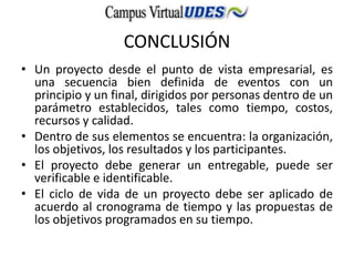 CONCLUSIÓN
• Un proyecto desde el punto de vista empresarial, es
una secuencia bien definida de eventos con un
principio y un final, dirigidos por personas dentro de un
parámetro establecidos, tales como tiempo, costos,
recursos y calidad.
• Dentro de sus elementos se encuentra: la organización,
los objetivos, los resultados y los participantes.
• El proyecto debe generar un entregable, puede ser
verificable e identificable.
• El ciclo de vida de un proyecto debe ser aplicado de
acuerdo al cronograma de tiempo y las propuestas de
los objetivos programados en su tiempo.
 