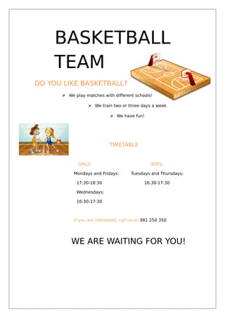BASKETBALL
TEAM
DO YOU LIKE BASKETBALL?
 We play matches with different schools!
 We train two or three days a week
 We have fun!
TIMETABLE
GIRLS: BOYS:
Mondays and Fridays: Tuesdays and Thursdays:
17:30-18:30 16:30-17:30
Wednesdays:
16:30-17:30
If you are interested, call us on 981 250 350
WE ARE WAITING FOR YOU!
 
