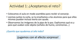 Actividad 1: ¿Aceptamos el reto?
• Colocamos el aula en modo asamblea para recibir al conserje.
• Leemos juntos la carta, se la enseñamos a los alumnos para que ellos
mismos puedan incluso leerla con ayuda.
• Observamos las imágenes de la pipa de la paz. Explicamos qué es y
para qué usaban este objeto (señales de humo, ceremonias…)
¿Queréis que ayudemos al Jefe Indio?
¡jugamos con el efecto sorpresa!
 