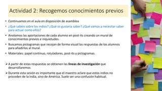 Actividad 2: Recogemos conocimientos previos
• Continuamos en el aula en disposición de asamblea
• ¿Qué sabéis sobre los indios? ¿Qué os gustaría saber? ¿Qué vamos a necesitar saber
para actuar como ellos?
• Anotamos las aportaciones de cada alumno en post-its creando un mural de
conocimientos previos e inquietudes.
• Buscamos pictogramas que recojan de forma visual las respuestas de los alumnos
para añadirlos al mural.
• Materiales: papel continuo, rotuladores, post-its y pictogramas.
➢A partir de estas respuestas se obtienen las líneas de investigación que
desarrollaremos
➢Durante esta sesión es importante que el maestro aclare que estos indios no
proceden de la India, sino de América. Suele ser una confusión habitual.
 