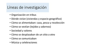 Líneas de investigación
• Organización en tribus
• Dónde vivían (viviendas y espacio geográfico)
• Cómo se alimentaban: caza, pesca y recolección
• Cómo se vestían (tejidos y adornos)
• Sociedad y valores
• Cómo se desplazaban de un sitio a otro
• Cómo se comunicaban
• Música y celebraciones
 