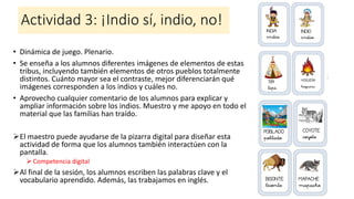 Actividad 3: ¡Indio sí, indio, no!
• Dinámica de juego. Plenario.
• Se enseña a los alumnos diferentes imágenes de elementos de estas
tribus, incluyendo también elementos de otros pueblos totalmente
distintos. Cuánto mayor sea el contraste, mejor diferenciarán qué
imágenes corresponden a los indios y cuáles no.
• Aprovecho cualquier comentario de los alumnos para explicar y
ampliar información sobre los indios. Muestro y me apoyo en todo el
material que las familias han traído.
➢El maestro puede ayudarse de la pizarra digital para diseñar esta
actividad de forma que los alumnos también interactúen con la
pantalla.
➢ Competencia digital
➢Al final de la sesión, los alumnos escriben las palabras clave y el
vocabulario aprendido. Además, las trabajamos en inglés.
 