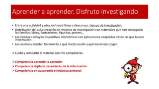 Aprender a aprender. Disfruto investigando
• Entre una actividad y otra, en horas libres o descansos: tiempo de investigación.
• Distribución del aula: creación de rincones de investigación con materiales que han conseguido
las familias: libros, ilustraciones, figuritas, posters…
• Los rincones incluyen dispositivos electrónicos con aplicaciones adaptadas desde las que buscar
información.
• Los alumnos deciden libremente a qué rincón acudir y qué materiales coger.
➢Cuido y comparto el material con mis compañeros.
➢Competencia aprender a aprender
➢Competencia digital y tratamiento de la información
➢Competencia en autonomía e iniciativa personal
 