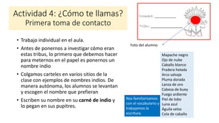 Nos familiarizamos
con el vocabulario y
trabajamos la
escritura.
Actividad 4: ¿Cómo te llamas?
Primera toma de contacto
• Trabajo individual en el aula.
• Antes de ponernos a investigar cómo eran
estas tribus, lo primero que debemos hacer
para meternos en el papel es ponernos un
nombre indio
• Colgamos carteles en varios sitios de la
clase con ejemplos de nombres indios. De
manera autónoma, los alumnos se levantan
y escogen el nombre que prefieran
• Escriben su nombre en su carné de indio y
lo pegan en sus pupitres.
Nombre: _____________
Tribu: ________________
Foto del alumno
Mapache negro
Ojo de nube
Caballo blanco
Pradera helada
Arco salvaje
Pluma dorada
Lanza de oro
Cabeza de buey
Fuego ardiente
Piel de lobo
Luna azul
Águila veloz
Cola de caballo
 